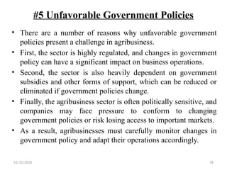 01/31/2026 78
#5 Unfavorable Government Policies
• There are a number of reasons why unfavorable government
policies present a challenge in agribusiness.
• First, the sector is highly regulated, and changes in government
policy can have a significant impact on business operations.
• Second, the sector is also heavily dependent on government
subsidies and other forms of support, which can be reduced or
eliminated if government policies change.
• Finally, the agribusiness sector is often politically sensitive, and
companies may face pressure to conform to changing
government policies or risk losing access to important markets.
• As a result, agribusinesses must carefully monitor changes in
government policy and adapt their operations accordingly.
 