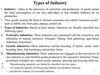 01/31/2026 8
Types of Industry
• Industry: refers to the processes of extraction and production of goods meant
for final consumption or use buy individual or buy another industry for its
production.
• Thus, goods used by the final or ultimate consumers are called “consumer goods”
such as edible oils, fruit jams, papaya, pickles etc.
• Types of industries: Based on their nature, industries are broadly classified into
following types:
1. Extractive industries: These industries are concerned with the extraction; and
utilization of natural resources. Example: fishing, fruit gathering, agro-based
industries, forestation.
2. Genetic industries: These industries include breeding of plants, seeds, cattle
breeding farm, fish hatcheries, and poultry farms.
3. Manufacturing industries: These industries are engaged in the conversion of
raw material or semi finished goods produced in the extractive industries. Some
prominent examples are: cotton textile industry, spinning and weaving mills etc.
 Manufacturing industries can further be classified into five types:
 (i) Analytical industry (ii) Processing industry (iii) Synthetic industry,
(iv) Service industry (v) Assembly industry.
 