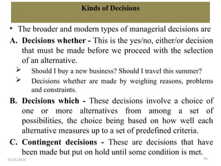 81
Kinds of Decisions
• The broader and modern types of managerial decisions are
A. Decisions whether - This is the yes/no, either/or decision
that must be made before we proceed with the selection
of an alternative.
 Should I buy a new business? Should I travel this summer?
 Decisions whether are made by weighing reasons, problems
and constraints.
B. Decisions which - These decisions involve a choice of
one or more alternatives from among a set of
possibilities, the choice being based on how well each
alternative measures up to a set of predefined criteria.
C. Contingent decisions - These are decisions that have
been made but put on hold until some condition is met.
01/31/2026
 