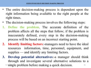 01/31/2026 82
STEPS INVOLVED IN DECISION MAKING PROCESS
• The entire decision-making process is dependent upon the
right information being available to the right people at the
right times.
• The decision-making process involves the following steps:
1. Define the problem. The accurate definition of the
problem affects all the steps that follow; if the problem is
inaccurately defined, every step in the decision-making
process will be based on an incorrect starting point.
2. Identify limiting factors:-managers need to have the ideal
resources information, time, personnel, equipment, and
supplies — and identify any limiting factors.
3. Develop potential alternatives:-a manager should think
through and investigate several alternative solutions to a
single problem before making a quick decision.
 