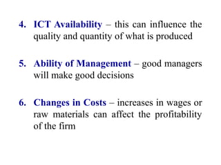 4. ICT Availability – this can influence the
quality and quantity of what is produced
5. Ability of Management – good managers
will make good decisions
6. Changes in Costs – increases in wages or
raw materials can affect the profitability
of the firm
 