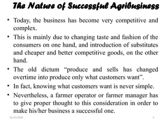 01/31/2026 9
The Nature of Successful Agribusiness
• Today, the business has become very competitive and
complex.
• This is mainly due to changing taste and fashion of the
consumers on one hand, and introduction of substitutes
and cheaper and better competitive goods, on the other
hand.
• The old dictum “produce and sells has changed
overtime into produce only what customers want”.
• In fact, knowing what customers want is never simple.
• Nevertheless, a farmer operator or farmer manager has
to give proper thought to this consideration in order to
make his/her business a successful one.
 