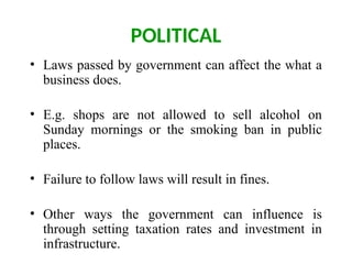 POLITICAL
• Laws passed by government can affect the what a
business does.
• E.g. shops are not allowed to sell alcohol on
Sunday mornings or the smoking ban in public
places.
• Failure to follow laws will result in fines.
• Other ways the government can influence is
through setting taxation rates and investment in
infrastructure.
 