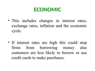 ECONOMIC
• This includes changes in interest rates,
exchange rates, inflation and the economic
cycle.
• If interest rates are high this could stop
firms from borrowing money also
customers are less likely to borrow or use
credit cards to make purchases.
 