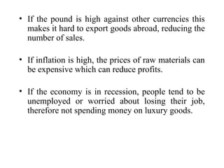 • If the pound is high against other currencies this
makes it hard to export goods abroad, reducing the
number of sales.
• If inflation is high, the prices of raw materials can
be expensive which can reduce profits.
• If the economy is in recession, people tend to be
unemployed or worried about losing their job,
therefore not spending money on luxury goods.
 
