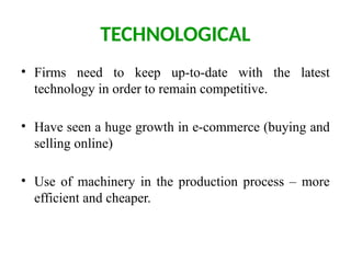TECHNOLOGICAL
• Firms need to keep up-to-date with the latest
technology in order to remain competitive.
• Have seen a huge growth in e-commerce (buying and
selling online)
• Use of machinery in the production process – more
efficient and cheaper.
 