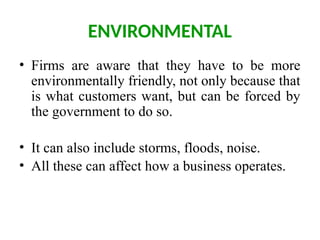 ENVIRONMENTAL
• Firms are aware that they have to be more
environmentally friendly, not only because that
is what customers want, but can be forced by
the government to do so.
• It can also include storms, floods, noise.
• All these can affect how a business operates.
 
