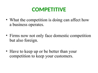 COMPETITIVE
• What the competition is doing can affect how
a business operates.
• Firms now not only face domestic competition
but also foreign.
• Have to keep up or be better than your
competition to keep your customers.
 