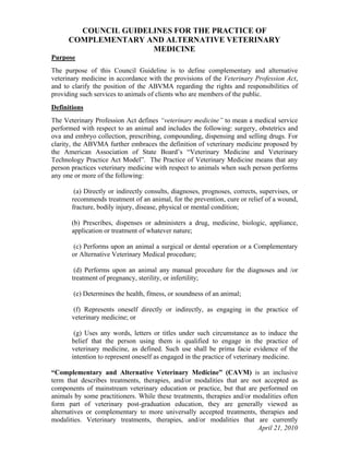 COUNCIL GUIDELINES FOR THE PRACTICE OF
      COMPLEMENTARY AND ALTERNATIVE VETERINARY
                      MEDICINE
Purpose
The purpose of this Council Guideline is to define complementary and alternative
veterinary medicine in accordance with the provisions of the Veterinary Profession Act,
and to clarify the position of the ABVMA regarding the rights and responsibilities of
providing such services to animals of clients who are members of the public.
Definitions
The Veterinary Profession Act defines “veterinary medicine” to mean a medical service
performed with respect to an animal and includes the following: surgery, obstetrics and
ova and embryo collection, prescribing, compounding, dispensing and selling drugs. For
clarity, the ABVMA further embraces the definition of veterinary medicine proposed by
the American Association of State Board’s “Veterinary Medicine and Veterinary
Technology Practice Act Model”. The Practice of Veterinary Medicine means that any
person practices veterinary medicine with respect to animals when such person performs
any one or more of the following:

        (a) Directly or indirectly consults, diagnoses, prognoses, corrects, supervises, or
       recommends treatment of an animal, for the prevention, cure or relief of a wound,
       fracture, bodily injury, disease, physical or mental condition;

       (b) Prescribes, dispenses or administers a drug, medicine, biologic, appliance,
       application or treatment of whatever nature;

       (c) Performs upon an animal a surgical or dental operation or a Complementary
       or Alternative Veterinary Medical procedure;

        (d) Performs upon an animal any manual procedure for the diagnoses and /or
       treatment of pregnancy, sterility, or infertility;

       (e) Determines the health, fitness, or soundness of an animal;

       (f) Represents oneself directly or indirectly, as engaging in the practice of
       veterinary medicine; or

        (g) Uses any words, letters or titles under such circumstance as to induce the
       belief that the person using them is qualified to engage in the practice of
       veterinary medicine, as defined. Such use shall be prima facie evidence of the
       intention to represent oneself as engaged in the practice of veterinary medicine.

“Complementary and Alternative Veterinary Medicine” (CAVM) is an inclusive
term that describes treatments, therapies, and/or modalities that are not accepted as
components of mainstream veterinary education or practice, but that are performed on
animals by some practitioners. While these treatments, therapies and/or modalities often
form part of veterinary post-graduation education, they are generally viewed as
alternatives or complementary to more universally accepted treatments, therapies and
modalities. Veterinary treatments, therapies, and/or modalities that are currently
                                                                         April 21, 2010
 