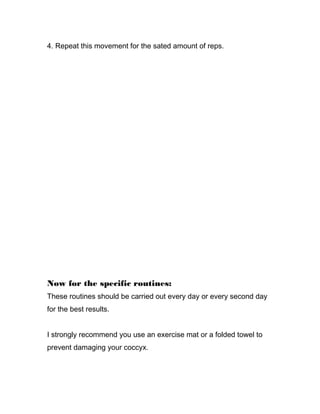 4. Repeat this movement for the sated amount of reps.
Now for the specific routines:
These routines should be carried out every day or every second day
for the best results.
I strongly recommend you use an exercise mat or a folded towel to
prevent damaging your coccyx.
 