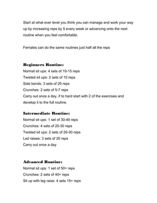 Start at what ever level you think you can manage and work your way
up by increasing reps by 5 every week or advancing onto the next
routine when you feel comfortable.
Females can do the same routines just half all the reps
Beginners Routine:
Normal sit ups: 4 sets of 10-15 reps
Twisted sit ups: 2 sets of 10 reps
Side bends: 3 sets of 20 reps
Crunches: 2 sets of 5-7 reps
Carry out once a day, if to hard start with 2 of the exercises and
develop it to the full routine.
Intermediate Routine:
Normal sit ups: 1 set of 30-40 reps
Crunches: 4 sets of 20-30 reps
Twisted sit ups: 2 sets of 20-30 reps
Led raises: 3 sets of 20 reps
Carry out once a day
Advanced Routine:
Normal sit ups: 1 set of 50+ reps
Crunches: 2 sets of 40+ reps
Sit up with leg raise: 4 sets 15+ reps
 
