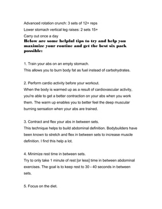 Advanced rotation crunch: 3 sets of 12+ reps
Lower stomach vertical leg raises: 2 sets 15+
Carry out once a day
Below are some helpful tips to try and help you
maximize your routine and get the best six pack
possible:
1. Train your abs on an empty stomach.
This allows you to burn body fat as fuel instead of carbohydrates.
2. Perform cardio activity before your workout.
When the body is warmed up as a result of cardiovascular activity,
you're able to get a better contraction on your abs when you work
them. The warm up enables you to better feel the deep muscular
burning sensation when your abs are trained.
3. Contract and flex your abs in between sets.
This technique helps to build abdominal definition. Bodybuilders have
been known to stretch and flex in between sets to increase muscle
definition. I find this help a lot.
4. Minimize rest time in between sets.
Try to only take 1 minute of rest [or less] time in between abdominal
exercises. The goal is to keep rest to 30 - 40 seconds in between
sets.
5. Focus on the diet.
 