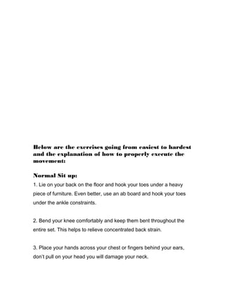 Below are the exercises going from easiest to hardest
and the explanation of how to properly execute the
movement:
Normal Sit up:
1. Lie on your back on the floor and hook your toes under a heavy
piece of furniture. Even better, use an ab board and hook your toes
under the ankle constraints.
2. Bend your knee comfortably and keep them bent throughout the
entire set. This helps to relieve concentrated back strain.
3. Place your hands across your chest or fingers behind your ears,
don’t pull on your head you will damage your neck.
 