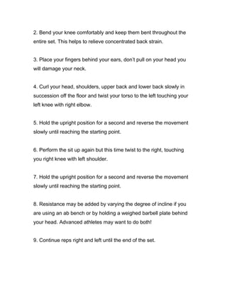 2. Bend your knee comfortably and keep them bent throughout the
entire set. This helps to relieve concentrated back strain.
3. Place your fingers behind your ears, don’t pull on your head you
will damage your neck.
4. Curl your head, shoulders, upper back and lower back slowly in
succession off the floor and twist your torso to the left touching your
left knee with right elbow.
5. Hold the upright position for a second and reverse the movement
slowly until reaching the starting point.
6. Perform the sit up again but this time twist to the right, touching
you right knee with left shoulder.
7. Hold the upright position for a second and reverse the movement
slowly until reaching the starting point.
8. Resistance may be added by varying the degree of incline if you
are using an ab bench or by holding a weighed barbell plate behind
your head. Advanced athletes may want to do both!
9. Continue reps right and left until the end of the set.
 