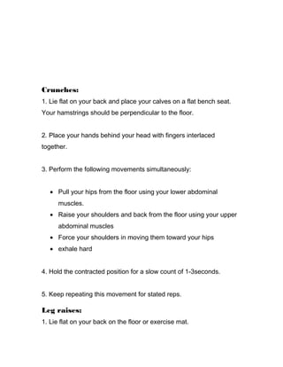 Crunches:
1. Lie flat on your back and place your calves on a flat bench seat.
Your hamstrings should be perpendicular to the floor.
2. Place your hands behind your head with fingers interlaced
together.
3. Perform the following movements simultaneously:
• Pull your hips from the floor using your lower abdominal
muscles.
• Raise your shoulders and back from the floor using your upper
abdominal muscles
• Force your shoulders in moving them toward your hips
• exhale hard
4. Hold the contracted position for a slow count of 1-3seconds.
5. Keep repeating this movement for stated reps.
Leg raises:
1. Lie flat on your back on the floor or exercise mat.
 