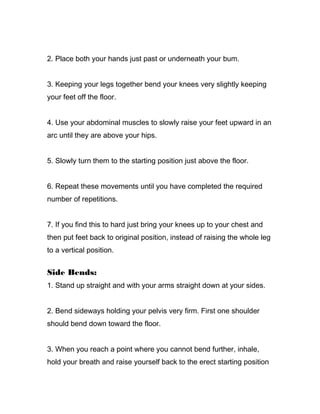 2. Place both your hands just past or underneath your bum.
3. Keeping your legs together bend your knees very slightly keeping
your feet off the floor.
4. Use your abdominal muscles to slowly raise your feet upward in an
arc until they are above your hips.
5. Slowly turn them to the starting position just above the floor.
6. Repeat these movements until you have completed the required
number of repetitions.
7. If you find this to hard just bring your knees up to your chest and
then put feet back to original position, instead of raising the whole leg
to a vertical position.
Side Bends:
1. Stand up straight and with your arms straight down at your sides.
2. Bend sideways holding your pelvis very firm. First one shoulder
should bend down toward the floor.
3. When you reach a point where you cannot bend further, inhale,
hold your breath and raise yourself back to the erect starting position
 