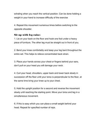 exhaling when you reach the vertical position. Can be done holding a
weight in your hand to increase difficulty of the exercise
4. Repeat this movement numerous times before switching to the
opposite shoulder.
Sit up with leg raise:
1. Lie on your back on the floor and hook one foot under a heavy
piece of furniture. The other leg must be straight out in front of you.
2. Bend your knee comfortably and keep your leg bent throughout the
entire set. This helps to relieve concentrated back strain.
3. Place your hands across your chest or fingers behind your ears,
don’t pull on your head you will damage your neck.
4. Curl your head, shoulders, upper back and lower back slowly in
succession off the floor until your torso is perpendicular to the floor, at
the same time bring your knee up to your chest.
5. Hold the upright position for a second and reverse the movement
slowly until reaching the starting point. Move your torso and leg in a
simultaneous movement.
6. If this is easy which you can place a small weight behind your
head. Repeat for specified number of reps.
 