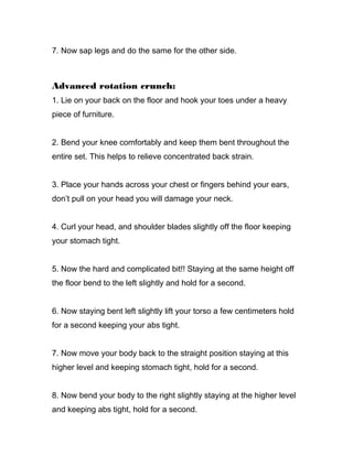 7. Now sap legs and do the same for the other side.
Advanced rotation crunch:
1. Lie on your back on the floor and hook your toes under a heavy
piece of furniture.
2. Bend your knee comfortably and keep them bent throughout the
entire set. This helps to relieve concentrated back strain.
3. Place your hands across your chest or fingers behind your ears,
don’t pull on your head you will damage your neck.
4. Curl your head, and shoulder blades slightly off the floor keeping
your stomach tight.
5. Now the hard and complicated bit!! Staying at the same height off
the floor bend to the left slightly and hold for a second.
6. Now staying bent left slightly lift your torso a few centimeters hold
for a second keeping your abs tight.
7. Now move your body back to the straight position staying at this
higher level and keeping stomach tight, hold for a second.
8. Now bend your body to the right slightly staying at the higher level
and keeping abs tight, hold for a second.
 