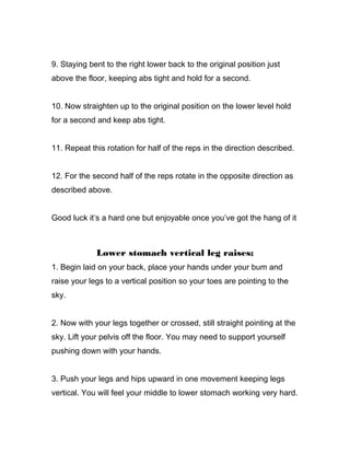 9. Staying bent to the right lower back to the original position just
above the floor, keeping abs tight and hold for a second.
10. Now straighten up to the original position on the lower level hold
for a second and keep abs tight.
11. Repeat this rotation for half of the reps in the direction described.
12. For the second half of the reps rotate in the opposite direction as
described above.
Good luck it’s a hard one but enjoyable once you’ve got the hang of it
Lower stomach vertical leg raises:
1. Begin laid on your back, place your hands under your bum and
raise your legs to a vertical position so your toes are pointing to the
sky.
2. Now with your legs together or crossed, still straight pointing at the
sky. Lift your pelvis off the floor. You may need to support yourself
pushing down with your hands.
3. Push your legs and hips upward in one movement keeping legs
vertical. You will feel your middle to lower stomach working very hard.
 