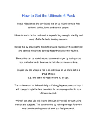 How to Get the Ultimate 6 Pack
I have researched and developed this sit up routine in trials with
athletes, bodybuilders and normal people.
It has shown to be the best routine in producing strength, stability and
most of all a fantastic looking stomach.
It does this by allowing the twitch fibers and neurons in the abdominal
and oblique muscles to develop faster than any other routine.
The routine can be varied as you become stronger by adding more
reps and advance to the more technical exercises over time.
In case you are unsure a rep is an individual sit up and a set is a
group of reps.
E.g. one set of 10 reps: means 10 sit-ups.
The routine must be followed daily or if struggling every second day. I
will now go trough the best exercises for developing a start to your
ultimate six-pack.
Women can also use the routine although developed through using
men as the subjects. This can be done by halving the reps for every
exercise depending on what level you feel you are at.
 