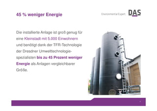 Die installierte Anlage ist groß genug für
eine Kleinstadt mit 5.000 Einwohnern
und benötigt dank der TFR-Technologie
der Dresdner Umwelttechnologie-
spezialisten bis zu 45 Prozent weniger
Energie als Anlagen vergleichbarer
Größe.
7
45 % weniger Energie
 