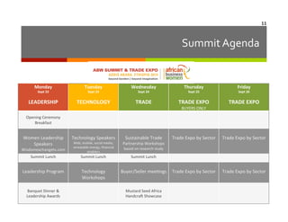 11	
  

Summit	
  Agenda	
  

Monday	
  

Tuesday	
  

Wednesday	
  

Thursday	
  

Friday	
  

LEADERSHIP

TECHNOLOGY

TRADE

TRADE	
  EXPO	
  

TRADE	
  EXPO	
  

BUYERS	
  ONLY

	
  

	
  
Trade	
  Expo	
  by	
  Sector

	
  
Trade	
  Expo	
  by	
  Sector

	
  
Trade	
  Expo	
  by	
  Sector

	
  
Trade	
  Expo	
  by	
  Sector

Sept	
  22
	
  

Sept	
  23
	
  

Sept	
  24
	
  

Sept	
  25
	
  

Sept	
  26	
  
	
  

	
  

Opening	
  Ceremony
Breakfast	
  

	
  
Women	
  Leadership	
  
Speakers	
  

	
  
Technology	
  Speakers	
  

Partnership	
  Workshops	
  	
  

Wisdomexchangetv.com

Web,	
  mobile,	
  social	
  media,	
  
renewable	
  energy,	
  ﬁnancial	
  
enablers

Summit	
  Lunch

Summit	
  Lunch

Summit	
  Lunch

	
  
Leadership	
  Program

	
  
Technology	
  
Workshops

	
  
Buyer/Seller	
  mee6ngs

	
  
Banquet	
  Dinner	
  &	
  
Leadership	
  Awards	
  

	
  
Sustainable	
  Trade	
  

based	
  on	
  research	
  study

	
  
Mustard	
  Seed	
  Africa	
  	
  
Handcra`	
  Showcase

 