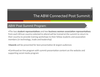 14	
  

The	
  ABW	
  Connected	
  Post	
  Summit	
  :	
  
ABW Post Summit Program:
•The	
  two	
  student	
  representaAves	
  and	
  two	
  business	
  women	
  associaAon	
  representaAves	
  
from	
  each	
  African	
  country	
  selected	
  to	
  aNend	
  will	
  be	
  trained	
  at	
  the	
  summit	
  to	
  return	
  to	
  
their	
  country	
  to	
  provide	
  training	
  workshops	
  to	
  their	
  fellow	
  students	
  and	
  associa6on	
  
members	
  (in	
  technology,	
  trade	
  and	
  leadership)	
  
	
  
•Awards	
  will	
  be	
  presented	
  for	
  best	
  presenta6on	
  &	
  largest	
  audiences	
  
	
  
•Con6nued	
  on-­‐line	
  program	
  with	
  summit	
  presenta6on	
  content	
  on	
  the	
  website	
  and	
  
suppor6ng	
  social	
  media	
  program	
  

 
