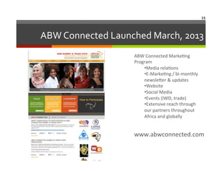 15	
  

ABW	
  Connected	
  Launched	
  March,	
  2013
	
  
ABW	
  Connected	
  Marke6ng	
  
Program	
  
• Media	
  rela6ons	
  
• E-­‐Marke6ng	
  /	
  bi-­‐monthly	
  
newsleNer	
  &	
  updates	
  
• Website	
  
• Social	
  Media	
  	
  
• Events	
  (IWD,	
  trade)	
  
• Extensive	
  reach	
  through	
  
our	
  partners	
  throughout	
  
Africa	
  and	
  globally	
  

www.abwconnected.com	
  

 