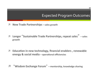 16	
  

Expected	
  Program	
  Outcomes	
  
ì  New	
  Trade	
  Partnerships	
  –	
  sales	
  growth	
  

ì  Longer	
  “Sustainable	
  Trade	
  Partnerships,	
  repeat	
  sales” –	
  sales	
  
growth	
  

ì  EducaAon	
  in	
  new	
  technology,	
  ﬁnancial	
  enablers	
  ,	
  renewable	
  

energy	
  &	
  social	
  media	
  –	
  operaAonal	
  eﬃciencies	
  	
  

ì  	
  “Wisdom	
  Exchange	
  Forum” –	
  mentorship,	
  knowledge	
  sharing	
  

 
