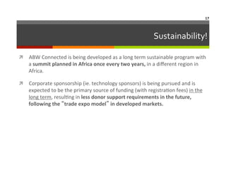17	
  

Sustainability!
	
  
ì  ABW	
  Connected	
  is	
  being	
  developed	
  as	
  a	
  long	
  term	
  sustainable	
  program	
  with	
  

a	
  summit	
  planned	
  in	
  Africa	
  once	
  every	
  two	
  years,	
  in	
  a	
  diﬀerent	
  region	
  in	
  
Africa.	
  	
  

ì  Corporate	
  sponsorship	
  (ie.	
  technology	
  sponsors)	
  is	
  being	
  pursued	
  and	
  is	
  

expected	
  to	
  be	
  the	
  primary	
  source	
  of	
  funding	
  (with	
  registra6on	
  fees)	
  in	
  the	
  
long	
  term,	
  resul6ng	
  in	
  less	
  donor	
  support	
  requirements	
  in	
  the	
  future,	
  
following	
  the	
  “trade	
  expo	
  model”	
  in	
  developed	
  markets.	
  

 