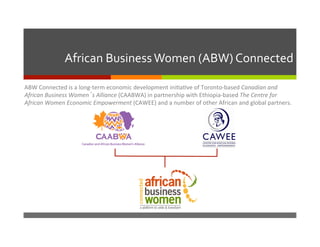 African	
  Business	
  Women	
  (ABW)	
  Connected	
  
ABW	
  Connected	
  is	
  a	
  long-­‐term	
  economic	
  development	
  ini6a6ve	
  of	
  Toronto-­‐based	
  Canadian	
  and	
  
African	
  Business	
  Women’s	
  Alliance	
  (CAABWA)	
  in	
  partnership	
  with	
  Ethiopia-­‐based	
  The	
  Centre	
  for	
  
African	
  Women	
  Economic	
  Empowerment	
  (CAWEE)	
  and	
  a	
  number	
  of	
  other	
  African	
  and	
  global	
  partners.	
  

 