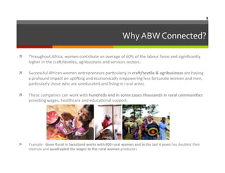 8	
  

Why	
  ABW	
  Connected?
	
  
ì 

Throughout	
  Africa,	
  women	
  contribute	
  an	
  average	
  of	
  60%	
  of	
  the	
  labour	
  force	
  and	
  signiﬁcantly	
  
higher	
  in	
  the	
  cra`/tex6les,	
  agribusiness	
  and	
  services	
  sectors.	
  	
  

ì 

Successful	
  African	
  women	
  entrepreneurs	
  par6cularly	
  in	
  cra?/texAle	
  &	
  agribusiness	
  are	
  having	
  
a	
  profound	
  impact	
  on	
  upli`ing	
  and	
  economically	
  empowering	
  less	
  fortunate	
  women	
  and	
  men,	
  
par6cularly	
  those	
  who	
  are	
  uneducated	
  and	
  living	
  in	
  rural	
  areas.	
  	
  	
  

ì 

These	
  companies	
  can	
  work	
  with	
  hundreds	
  and	
  in	
  some	
  cases	
  thousands	
  in	
  rural	
  communiAes	
  
providing	
  wages,	
  healthcare	
  and	
  educa6onal	
  support.	
  

	
  

ì 

Example:	
  	
  Gone	
  Rural	
  in	
  Swaziland	
  works	
  with	
  800	
  rural	
  women	
  and	
  in	
  the	
  last	
  4	
  years	
  has	
  doubled	
  their	
  
revenue	
  and	
  quadrupled	
  the	
  wages	
  to	
  the	
  rural	
  women	
  producers	
  

 