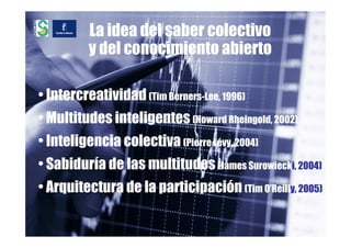 La idea del saber colectivo
          y del conocimiento abierto

• Intercreatividad (Tim Berners-Lee, 1996)
• Multitudes inteligentes (Howard Rheingold, 2002)
• Inteligencia colectiva (Pierre Lévy, 2004)
• Sabiduría de las multitudes (James Surowiecki, 2004)
• Arquitectura de la participación (Tim O’Reilly, 2005)
 