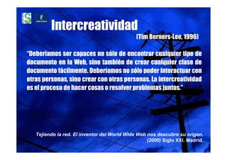 Intercreatividad
                                              (Tim Berners-Lee, 1996)

“Deberíamos ser capaces no sólo de encontrar cualquier tipo de
documento en la Web, sino también de crear cualquier clase de
documento fácilmente. Deberíamos no sólo poder interactuar con
otras personas, sino crear con otras personas. La intercreatividad
es el proceso de hacer cosas o resolver problemas juntos.”




   Tejiendo la red. El inventor del World Wide Web nos descubre su origen.
                                                   (2000) Siglo XXI. Madrid.
 
