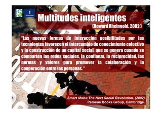Multitudes inteligentes
                                     (Howard Rheingold, 2002 )

“Las nuevas formas de interacción posibilitadas por las
tecnologías favorecen el intercambio de conocimiento colectivo
y la construcción de un capital social, que se genera cuando se
comparten las redes sociales, la confianza, la reciprocidad, las
normas y valores para promover la colaboración y la
cooperación entre las personas. ”




                       Smart Mobs:The Next Social Revolution. (2002)
                                 Perseus Books Group, Cambridge.
 