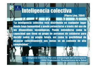 Inteligencia colectiva
                                                 (Pierre Lévy, 2004)

“La inteligencia colectiva está distribuida en cualquier lugar
donde haya humanidad y puede potenciarse a través del uso de
los dispositivos tecnológicos. Puede entenderse como la
capacidad que tiene un grupo de personas de colaborar para
decidir sobre su propio futuro, así como la posibilidad de
alcanzar colectivamente sus metas en un contexto de alta
complejidad.”



          Inteligencia Colectiva. Por una antropología del ciberespacio.
                         (2004) Organización Panamericana de la Salud
 