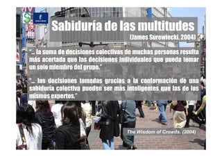 Sabiduría de las multitudes
                                    (James Surowiecki, 2004)

“… la suma de decisiones colectivas de muchas personas resulta
más acertada que las decisiones individuales que pueda tomar
un solo miembro del grupo.”

“… las decisiones tomadas gracias a la conformación de una
sabiduría colectiva pueden ser más inteligentes que las de los
mismos expertos.”




                                   The Wisdom of Crowds. (2004)
 