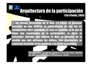 Arquitectura de la participación
                                                 (Tim O’Reilly, 2005)

“… los nuevos desarrollos de la Web 2.0 tienen su principal
potencial en que facilitan la conformación de una red de
colaboración entre individuos, la cual se sustenta en lo que él
llama una arquitectura de la participación. Es decir, la
estructura reticular que soporta la Web se potencia en la
medida que más personas las utilizan. Esta arquitectura se
construye alrededor de las personas y no de las tecnologías.”


               What Is Web 2.0. Design Patterns and Business Models
               for the Next Generation of Software. (2005)
 