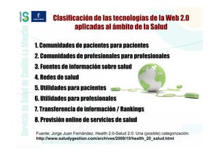 Clasificación de las tecnologías de la Web 2.0
                aplicadas al ámbito de la Salud

1. Comunidades de pacientes para pacientes
2. Comunidades de profesionales para profesionales
3. Fuentes de información sobre salud
4. Redes de salud
5. Utilidades para pacientes
6. Utilidades para profesionales
7. Transferencia de información / Rankings
8. Provisión online de servicios de salud

Fuente: Jorge Juan Fernández. Health 2.0-Salud 2.0: Una (posible) categorización.
http://www.saludygestion.com/archives/2009/10/health_20_salud.html
 