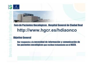 Foro de Pacientes Oncológicos . Hospital General de Ciudad Real

   http://www.hgcr.es/hdiaonco
Objetivo General
   Dar respuesta a la necesidad de información y comunicación de
   los pacientes oncológicos que reciben tratamiento en el HGCR.
 