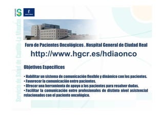 Foro de Pacientes Oncológicos . Hospital General de Ciudad Real

    http://www.hgcr.es/hdiaonco
Objetivos Específicos
• Habilitar un sistema de comunicación flexible y dinámico con los pacientes.
• Favorecer la comunicación entre pacientes.
• Ofrecer una herramienta de apoyo a los pacientes para resolver dudas.
• Facilitar la comunicación entre profesionales de distinto nivel asistencial
relacionados con el paciente oncológico.
 