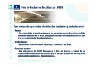 Foro de Pacientes Oncológicos . HGCR




Foro moderado y pacientes identificados (pacientes y profesionales)
• Ámbito
    • Foro controlado, al que tienen acceso los pacientes que reciben o han recibido
    asistencia sanitaria en el HGCR, y los profesionales sanitarios relacionados con
    el proceso asistencial de estos pacientes.
• Moderadores
    • Facultativos especialistas de oncología y Enfermeras del HDOH.
• Forma de acceso
    • Las enfermeras del HDOH, Supervisora y Jefe de Sección a través de un
    formulario informático que se imprime y se le entrega al paciente para su firma
    aceptando las condiciones de participación.
 