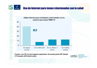 Uso de Internet para temas relacionados con la salud




                       41.7




Fuente: Las TIC en los hogares españoles. Encuesta panel 28ª oleada
II Trimestre 2010 Abril-Junio
 