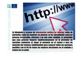 La búsqueda y acceso de información médica en Internet tanto de
pacientes como de usuarios en general, se ha consolidado como un
proceso irreversible, eficiente y de alto valor añadido. Es previsible
que este proceso impacte significativamente en la provisión de
servicios sanitarios al situar al paciente en el centro o foco de
atención del sistema, habilitándole para conocer todas las opciones
posibles con el fin de tomar las mejores decisiones en el cuidado y
mejora de su salud.
 