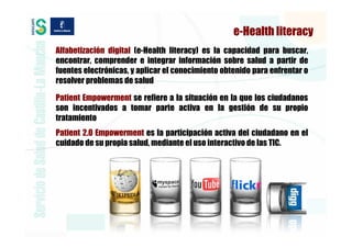 e-Health literacy
Alfabetización digital (e-Health literacy) es la capacidad para buscar,
encontrar, comprender e integrar información sobre salud a partir de
fuentes electrónicas, y aplicar el conocimiento obtenido para enfrentar o
resolver problemas de salud

Patient Empowerment se refiere a la situación en la que los ciudadanos
son incentivados a tomar parte activa en la gestión de su propio
tratamiento
Patient 2.0 Empowerment es la participación activa del ciudadano en el
cuidado de su propia salud, mediante el uso interactivo de las TIC.
 