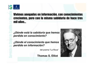 Vivimos anegados en información, con conocimientos
crecientes, pero con la misma sabiduría de hace tres
mil años…


¿Dónde está la sabiduría que hemos
perdido en conocimiento?

¿Dónde el conocimiento que hemos
perdido en información?
                   del poema "La Roca“


                 Thomas S. Elliot
 