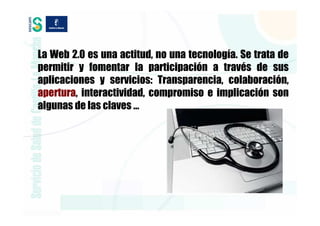 La Web 2.0 es una actitud, no una tecnología. Se trata de
permitir y fomentar la participación a través de sus
aplicaciones y servicios: Transparencia, colaboración,
apertura, interactividad, compromiso e implicación son
algunas de las claves …
 