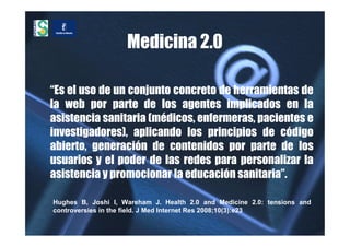 Medicina 2.0

“Es el uso de un conjunto concreto de herramientas de
la web por parte de los agentes implicados en la
asistencia sanitaria (médicos, enfermeras, pacientes e
investigadores), aplicando los principios de código
abierto, generación de contenidos por parte de los
usuarios y el poder de las redes para personalizar la
asistencia y promocionar la educación sanitaria”.

Hughes B, Joshi I, Wareham J. Health 2.0 and Medicine 2.0: tensions and
controversies in the field. J Med Internet Res 2008;10(3):e23
 
