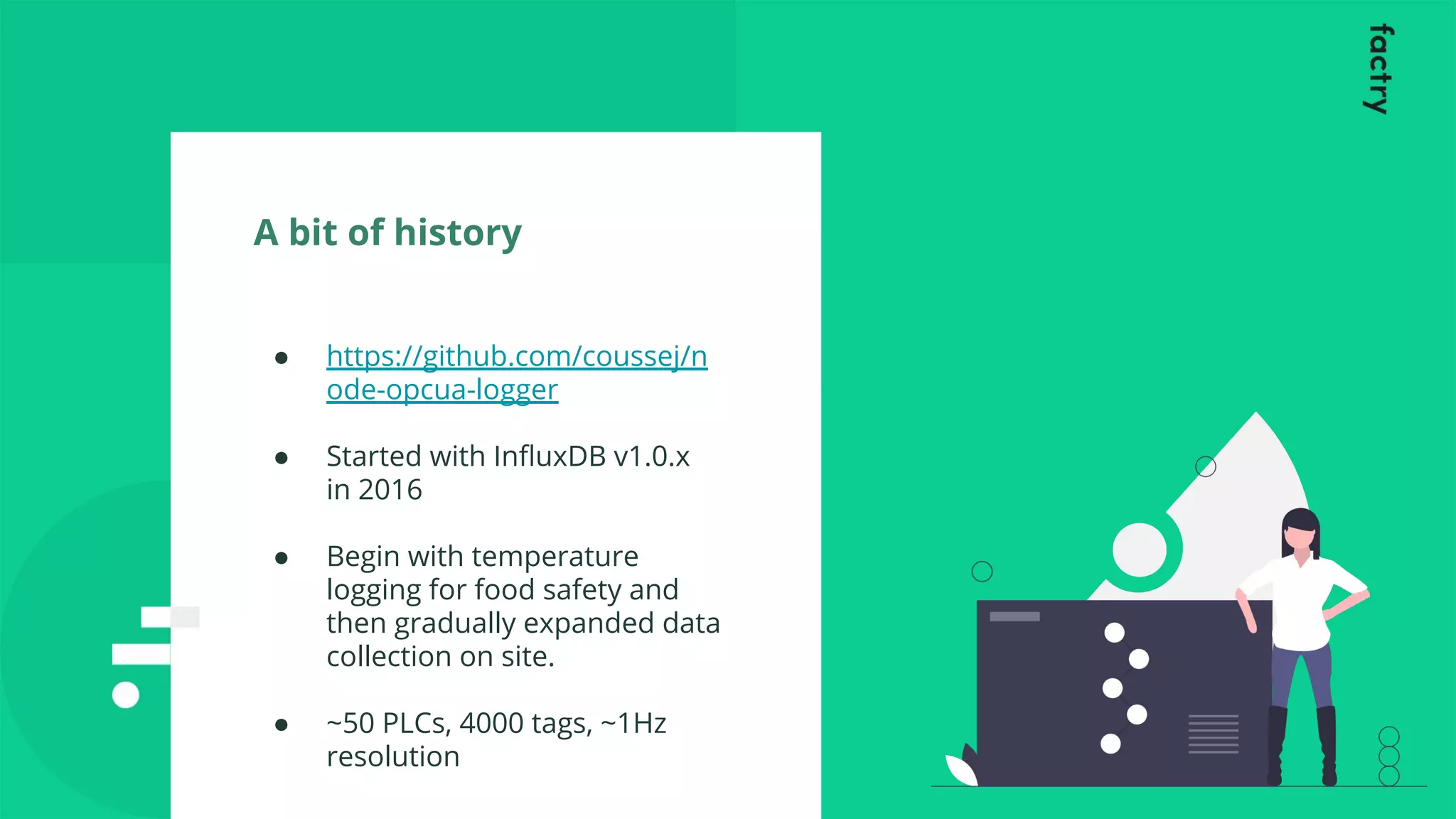 A bit of history
● https://github.com/coussej/n
ode-opcua-logger
● Started with InﬂuxDB v1.0.x
in 2016
● Begin with temperature
logging for food safety and
then gradually expanded data
collection on site.
● ~50 PLCs, 4000 tags, ~1Hz
resolution
 