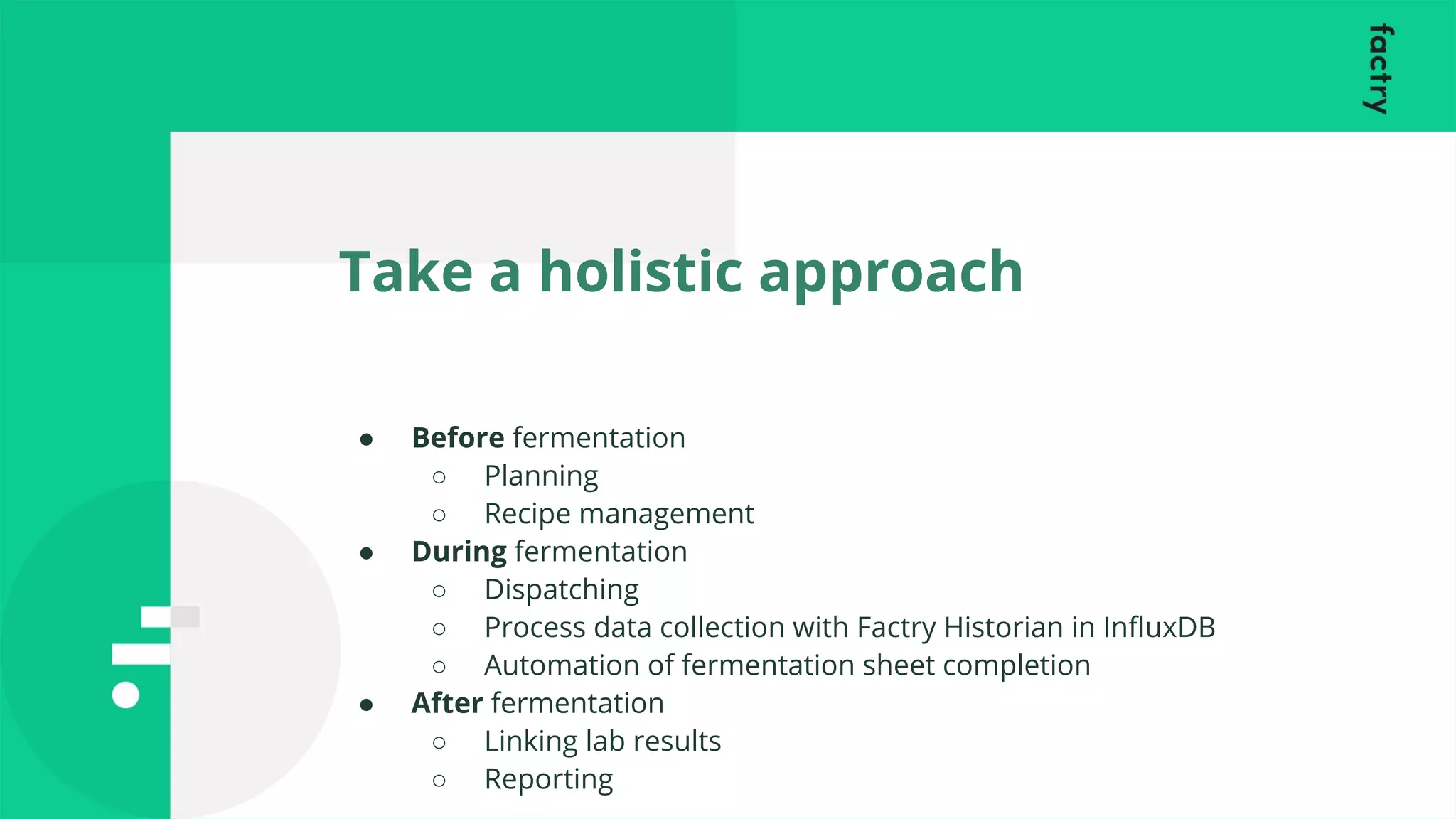 Take a holistic approach
● Before fermentation
○ Planning
○ Recipe management
● During fermentation
○ Dispatching
○ Process data collection with Factry Historian in InﬂuxDB
○ Automation of fermentation sheet completion
● After fermentation
○ Linking lab results
○ Reporting
 